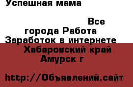  Успешная мама                                                                 - Все города Работа » Заработок в интернете   . Хабаровский край,Амурск г.